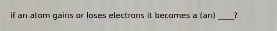 if an atom gains or loses electrons it becomes a (an) ____?