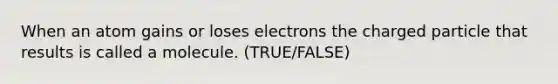 When an atom gains or loses electrons the charged particle that results is called a molecule. (TRUE/FALSE)