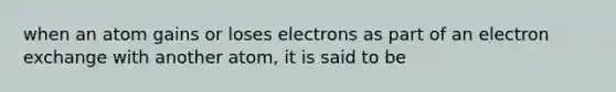 when an atom gains or loses electrons as part of an electron exchange with another atom, it is said to be