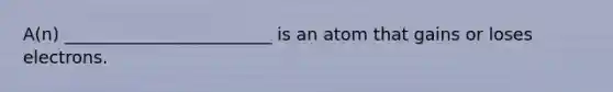 A(n) ________________________ is an atom that gains or loses electrons.