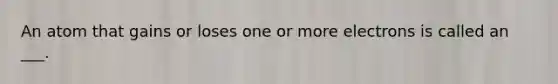 An atom that gains or loses one or more electrons is called an ___.