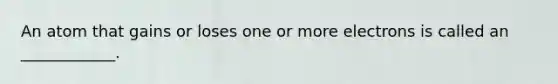 An atom that gains or loses one or more electrons is called an ____________.