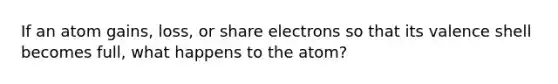 If an atom gains, loss, or share electrons so that its valence shell becomes full, what happens to the atom?