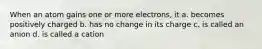 When an atom gains one or more electrons, it a. becomes positively charged b. has no change in its charge c. is called an anion d. is called a cation