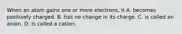 When an atom gains one or more electrons, it A. becomes positively charged. B. has no change in its charge. C. is called an anion. D. is called a cation.