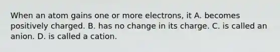 When an atom gains one or more electrons, it A. becomes positively charged. B. has no change in its charge. C. is called an anion. D. is called a cation.