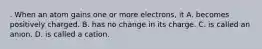 . When an atom gains one or more electrons, it A. becomes positively charged. B. has no change in its charge. C. is called an anion. D. is called a cation.