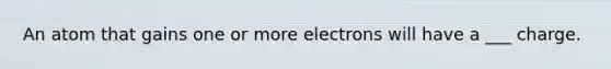 An atom that gains one or more electrons will have a ___ charge.