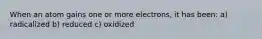 When an atom gains one or more electrons, it has been: a) radicalized b) reduced c) oxidized