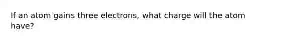 If an atom gains three electrons, what charge will the atom have?