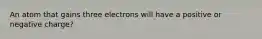 An atom that gains three electrons will have a positive or negative charge?