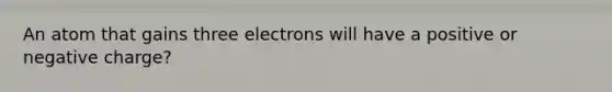 An atom that gains three electrons will have a positive or negative charge?