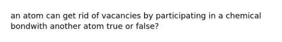 an atom can get rid of vacancies by participating in a chemical bondwith another atom true or false?