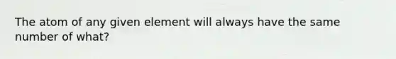 The atom of any given element will always have the same number of what?