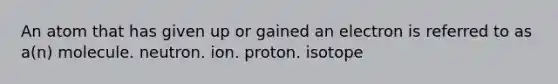 An atom that has given up or gained an electron is referred to as a(n) molecule. neutron. ion. proton. isotope