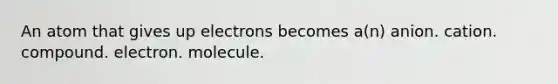 An atom that gives up electrons becomes a(n) anion. cation. compound. electron. molecule.