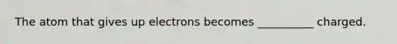 The atom that gives up electrons becomes __________ charged.