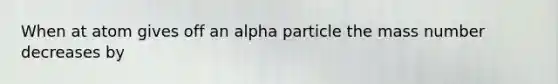 When at atom gives off an alpha particle the mass number decreases by