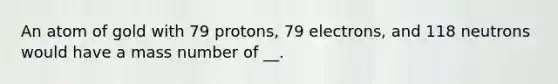 An atom of gold with 79 protons, 79 electrons, and 118 neutrons would have a mass number of __.