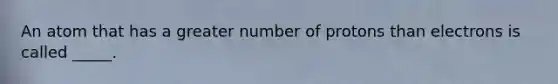 An atom that has a greater number of protons than electrons is called _____.