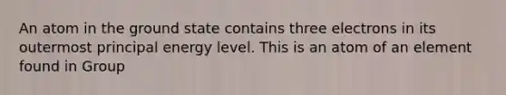 An atom in the ground state contains three electrons in its outermost principal energy level. This is an atom of an element found in Group