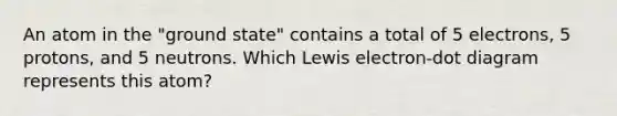 An atom in the "ground state" contains a total of 5 electrons, 5 protons, and 5 neutrons. Which Lewis electron-dot diagram represents this atom?