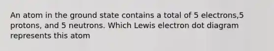 An atom in the ground state contains a total of 5 electrons,5 protons, and 5 neutrons. Which Lewis electron dot diagram represents this atom