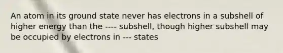 An atom in its ground state never has electrons in a subshell of higher energy than the ---- subshell, though higher subshell may be occupied by electrons in --- states