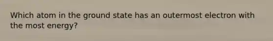 Which atom in the ground state has an outermost electron with the most energy?