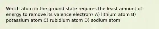 Which atom in the ground state requires the least amount of energy to remove its valence electron? A) lithium atom B) potassium atom C) rubidium atom D) sodium atom