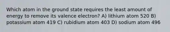 Which atom in the ground state requires the least amount of energy to remove its valence electron? A) lithium atom 520 B) potassium atom 419 C) rubidium atom 403 D) sodium atom 496