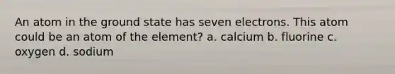 An atom in the ground state has seven electrons. This atom could be an atom of the element? a. calcium b. fluorine c. oxygen d. sodium