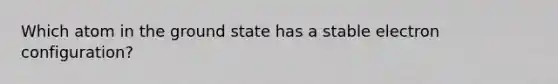 Which atom in the ground state has a stable electron configuration?