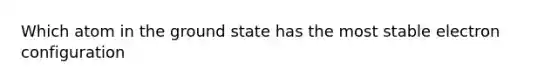 Which atom in the ground state has the most stable electron configuration