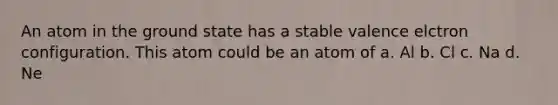 An atom in the ground state has a stable valence elctron configuration. This atom could be an atom of a. Al b. Cl c. Na d. Ne