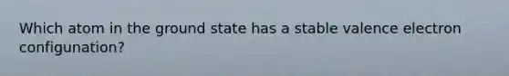 Which atom in the ground state has a stable valence electron configunation?