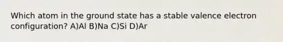 Which atom in the ground state has a stable valence electron configuration? A)Al B)Na C)Si D)Ar