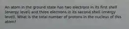 An atom in the ground state has two electrons in its first shell (energy level) and three electrons in its second shell (energy level). What is the total number of protons in the nucleus of this atom?