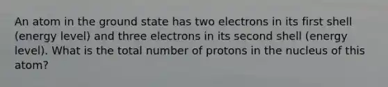 An atom in the ground state has two electrons in its first shell (energy level) and three electrons in its second shell (energy level). What is the total number of protons in the nucleus of this atom?