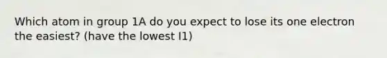 Which atom in group 1A do you expect to lose its one electron the easiest? (have the lowest I1)