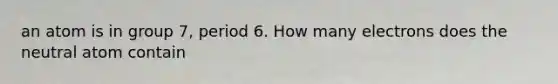 an atom is in group 7, period 6. How many electrons does the neutral atom contain