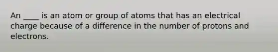 An ____ is an atom or group of atoms that has an electrical charge because of a difference in the number of protons and electrons.