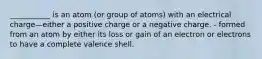 ___________ is an atom (or group of atoms) with an electrical charge—either a positive charge or a negative charge. - formed from an atom by either its loss or gain of an electron or electrons to have a complete valence shell.