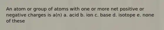 An atom or group of atoms with one or more net positive or negative charges is a(n) a. acid b. ion c. base d. isotope e. none of these