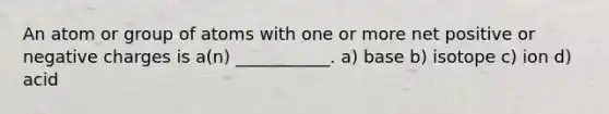 An atom or group of atoms with one or more net positive or negative charges is a(n) ___________. a) base b) isotope c) ion d) acid