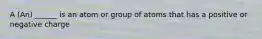 A (An) ______ is an atom or group of atoms that has a positive or negative charge