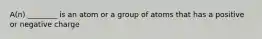 A(n) ________ is an atom or a group of atoms that has a positive or negative charge