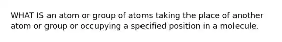 WHAT IS an atom or group of atoms taking the place of another atom or group or occupying a specified position in a molecule.