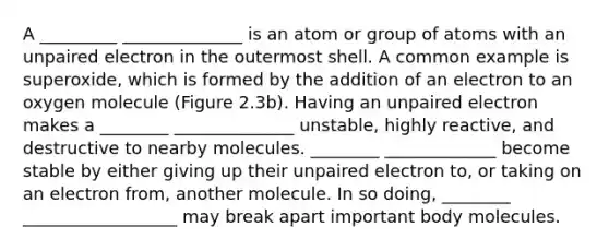 A _________ ______________ is an atom or group of atoms with an unpaired electron in the outermost shell. A common example is superoxide, which is formed by the addition of an electron to an oxygen molecule (Figure 2.3b). Having an unpaired electron makes a ________ ______________ unstable, highly reactive, and destructive to nearby molecules. ________ _____________ become stable by either giving up their unpaired electron to, or taking on an electron from, another molecule. In so doing, ________ __________________ may break apart important body molecules.