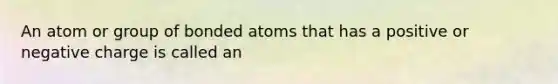 An atom or group of bonded atoms that has a positive or negative charge is called an